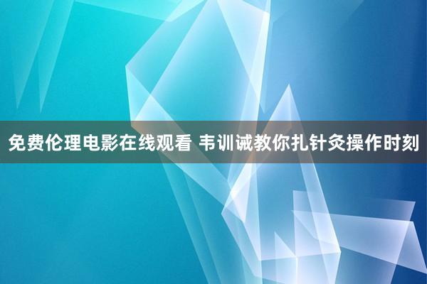 免费伦理电影在线观看 韦训诫教你扎针灸操作时刻