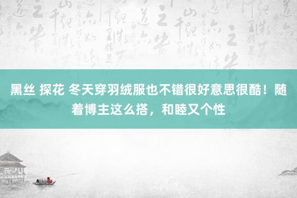 黑丝 探花 冬天穿羽绒服也不错很好意思很酷！随着博主这么搭，和睦又个性