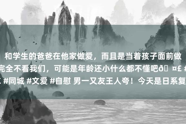 和学生的爸爸在他家做爱，而且是当着孩子面前做爱，太刺激了，孩子完全不看我们，可能是年龄还小什么都不懂吧🤣 #同城 #文爱 #自慰 男一又友王人夸！今天是日系复旧女孩｜小个子OOTD