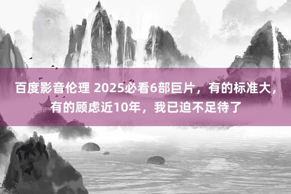 百度影音伦理 2025必看6部巨片，有的标准大，有的顾虑近10年，我已迫不足待了