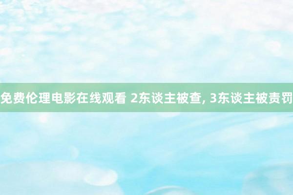 免费伦理电影在线观看 2东谈主被查， 3东谈主被责罚