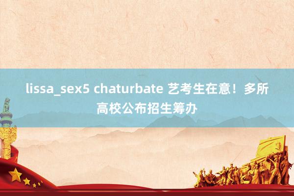 lissa_sex5 chaturbate 艺考生在意！多所高校公布招生筹办