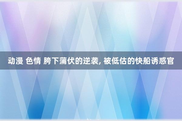 动漫 色情 胯下蒲伏的逆袭， 被低估的快船诱惑官