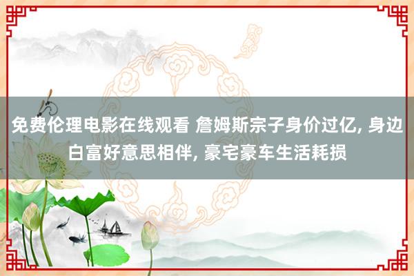 免费伦理电影在线观看 詹姆斯宗子身价过亿， 身边白富好意思相伴， 豪宅豪车生活耗损