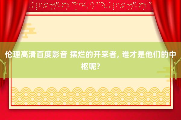 伦理高清百度影音 摆烂的开采者， 谁才是他们的中枢呢?