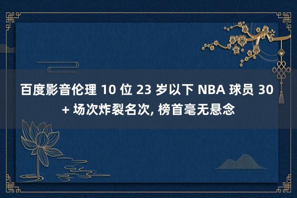 百度影音伦理 10 位 23 岁以下 NBA 球员 30 + 场次炸裂名次， 榜首毫无悬念