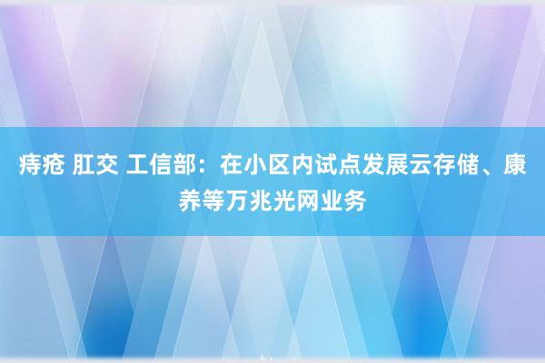 痔疮 肛交 工信部：在小区内试点发展云存储、康养等万兆光网业务