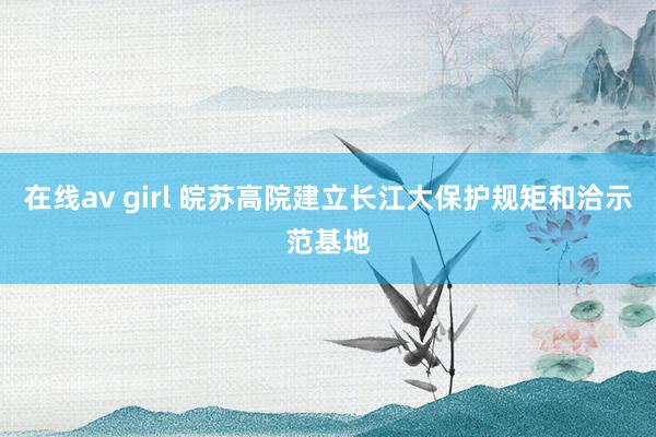 在线av girl 皖苏高院建立长江大保护规矩和洽示范基地