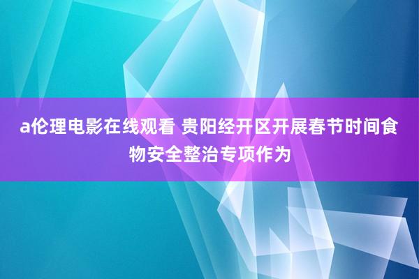 a伦理电影在线观看 贵阳经开区开展春节时间食物安全整治专项作为