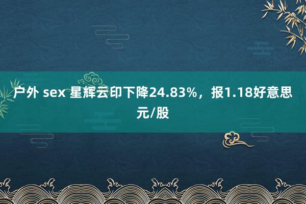 户外 sex 星辉云印下降24.83%，报1.18好意思元/股