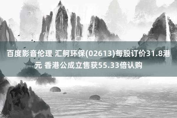 百度影音伦理 汇舸环保(02613)每股订价31.8港元 香港公成立售获55.33倍认购