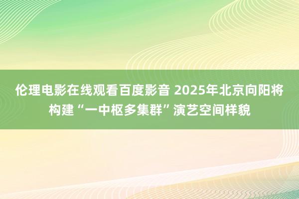 伦理电影在线观看百度影音 2025年北京向阳将构建“一中枢多集群”演艺空间样貌