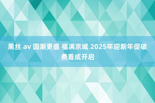 黑丝 av 国潮更盛 福满京城 2025年迎新年促破费看成开启