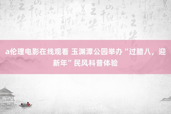 a伦理电影在线观看 玉渊潭公园举办“过腊八，迎新年”民风科普体验