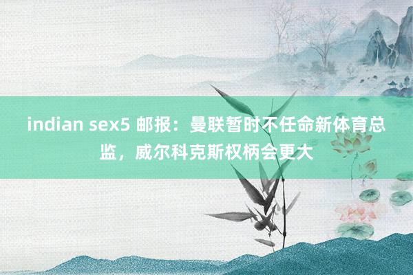 indian sex5 邮报：曼联暂时不任命新体育总监，威尔科克斯权柄会更大