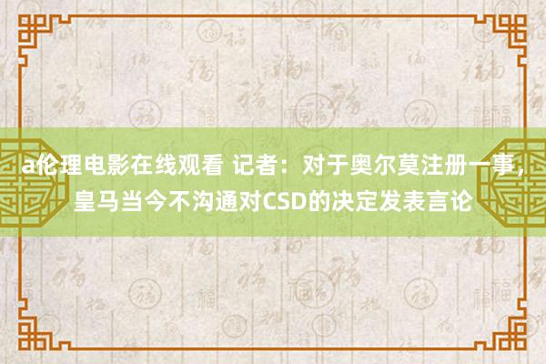 a伦理电影在线观看 记者：对于奥尔莫注册一事，皇马当今不沟通对CSD的决定发表言论