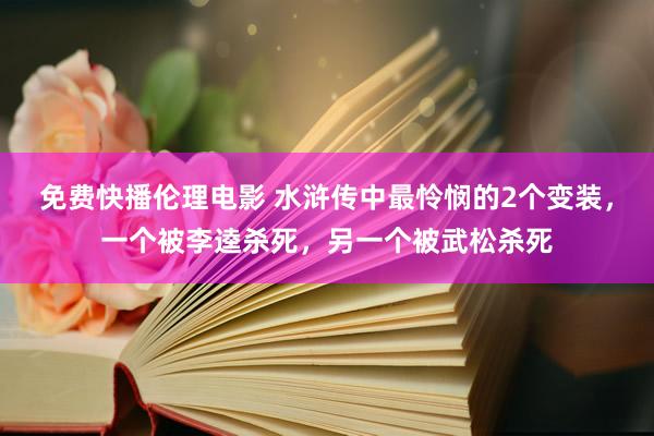 免费快播伦理电影 水浒传中最怜悯的2个变装，一个被李逵杀死，另一个被武松杀死