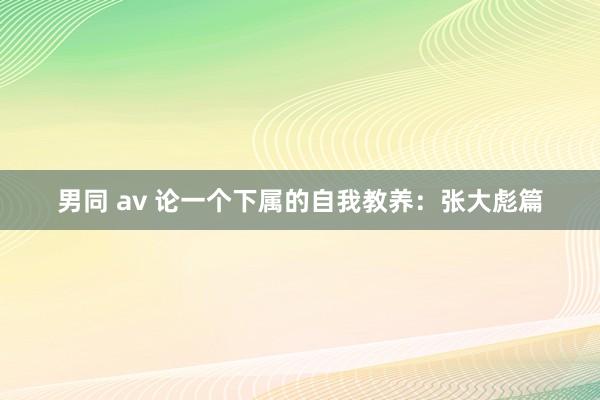 男同 av 论一个下属的自我教养：张大彪篇