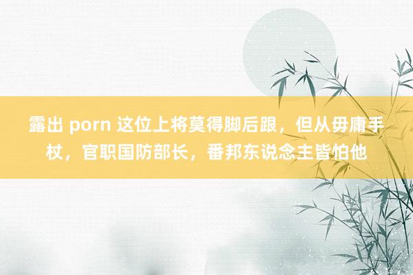 露出 porn 这位上将莫得脚后跟，但从毋庸手杖，官职国防部长，番邦东说念主皆怕他