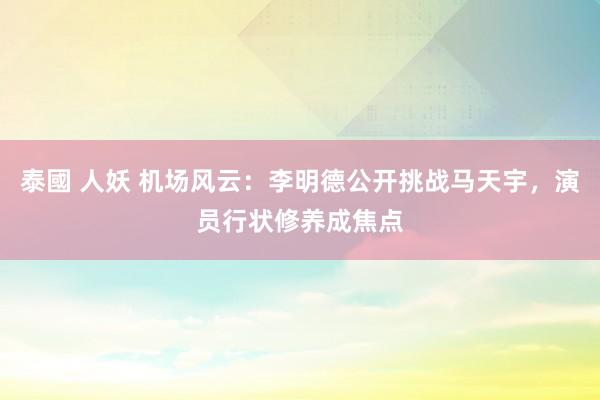 泰國 人妖 机场风云：李明德公开挑战马天宇，演员行状修养成焦点