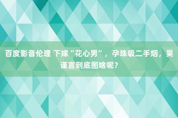 百度影音伦理 下嫁“花心男”，孕珠吸二手烟，吴谨言到底图啥呢？