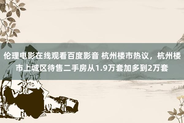 伦理电影在线观看百度影音 杭州楼市热议，杭州楼市上城区待售二手房从1.9万套加多到2万套