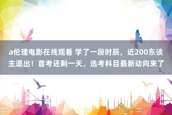 a伦理电影在线观看 学了一段时辰，近200东谈主退出！首考还剩一天，选考科目最新动向来了