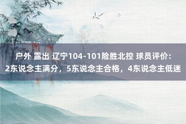 户外 露出 辽宁104-101险胜北控 球员评价：2东说念主满分，5东说念主合格，4东说念主低迷