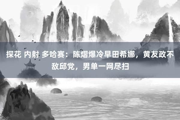 探花 内射 多哈赛：陈熠爆冷早田希娜，黄友政不敌邱党，男单一网尽扫