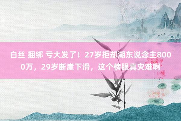 白丝 捆绑 亏大发了！27岁拒却湖东说念主8000万，29岁断崖下滑，这个榜眼真灾难啊