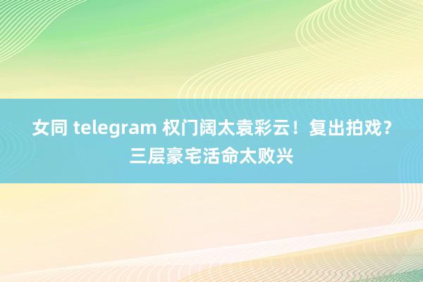 女同 telegram 权门阔太袁彩云！复出拍戏？三层豪宅活命太败兴