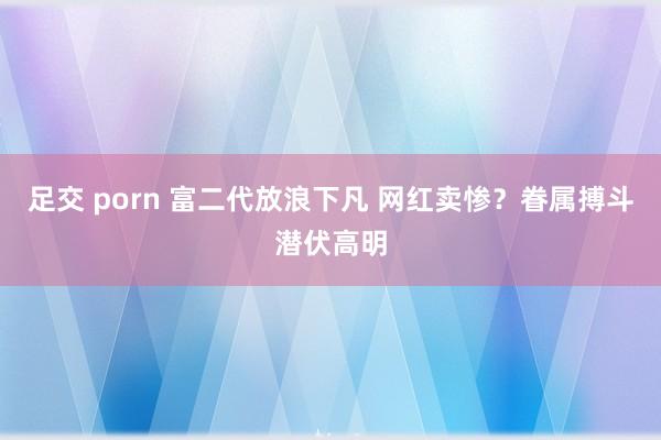 足交 porn 富二代放浪下凡 网红卖惨？眷属搏斗潜伏高明