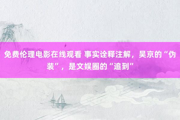 免费伦理电影在线观看 事实诠释注解，吴京的“伪装”，是文娱圈的“追到”