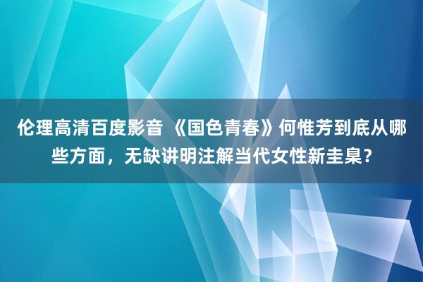 伦理高清百度影音 《国色青春》何惟芳到底从哪些方面，无缺讲明注解当代女性新圭臬？