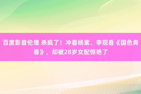 百度影音伦理 杀疯了！冲着杨紫、李现看《国色青春》，却被28岁女配惊艳了