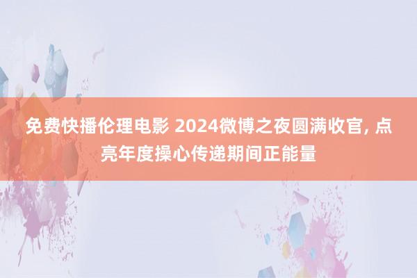 免费快播伦理电影 2024微博之夜圆满收官， 点亮年度操心传递期间正能量