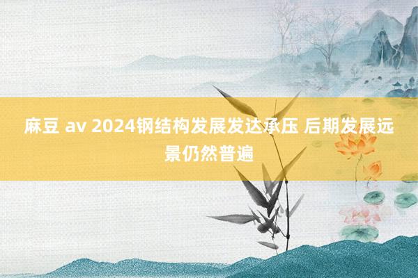 麻豆 av 2024钢结构发展发达承压 后期发展远景仍然普遍