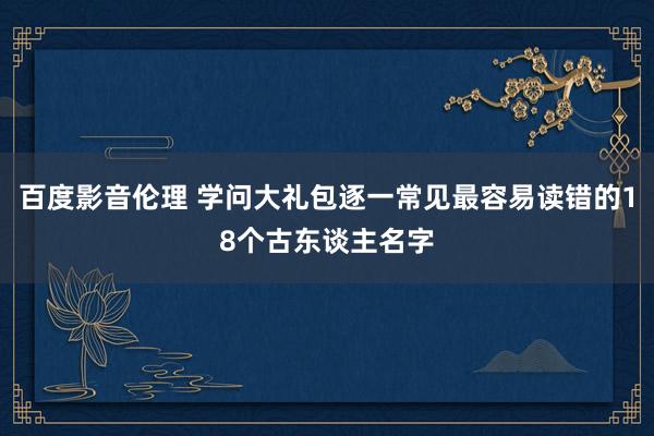 百度影音伦理 学问大礼包逐一常见最容易读错的18个古东谈主名字