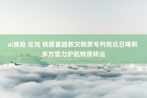 ai换脸 在线 铁路首趟救灾物质专列抵达日喀则 多方警力护航物质转运