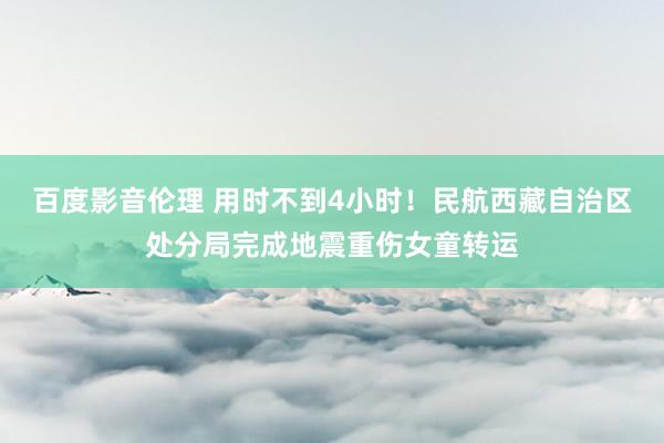 百度影音伦理 用时不到4小时！民航西藏自治区处分局完成地震重伤女童转运