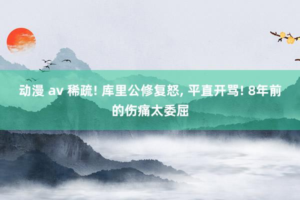 动漫 av 稀疏! 库里公修复怒， 平直开骂! 8年前的伤痛太委屈