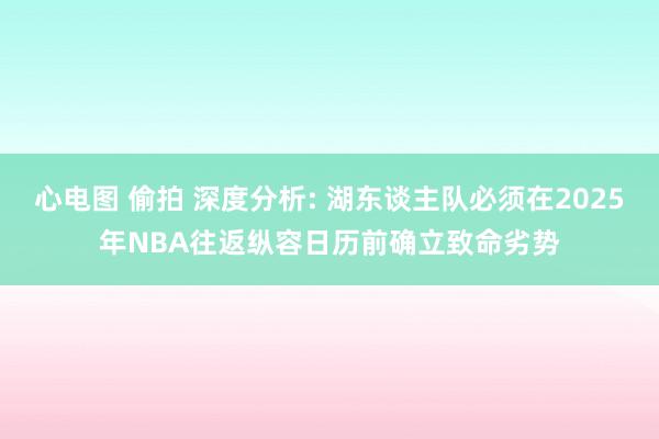 心电图 偷拍 深度分析: 湖东谈主队必须在2025年NBA往返纵容日历前确立致命劣势