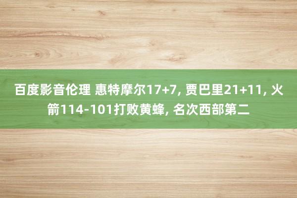 百度影音伦理 惠特摩尔17+7， 贾巴里21+11， 火箭114-101打败黄蜂， 名次西部第二