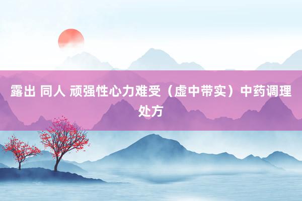 露出 同人 顽强性心力难受（虚中带实）中药调理处方