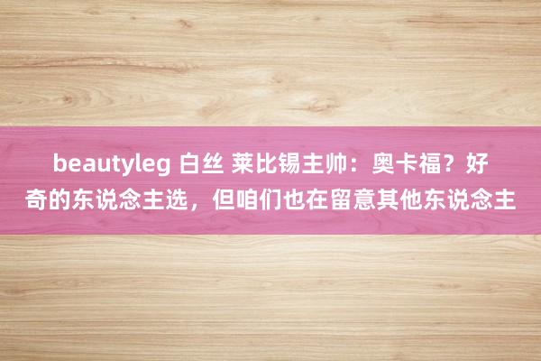 beautyleg 白丝 莱比锡主帅：奥卡福？好奇的东说念主选，但咱们也在留意其他东说念主