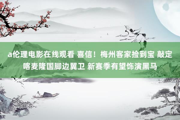 a伦理电影在线观看 喜信！梅州客家捡到宝 敲定喀麦隆国脚边翼卫 新赛季有望饰演黑马