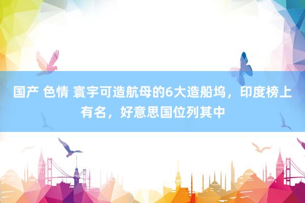 国产 色情 寰宇可造航母的6大造船坞，印度榜上有名，好意思国位列其中