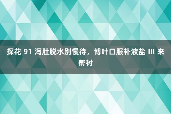 探花 91 泻肚脱水别慢待，博叶口服补液盐 Ⅲ 来帮衬