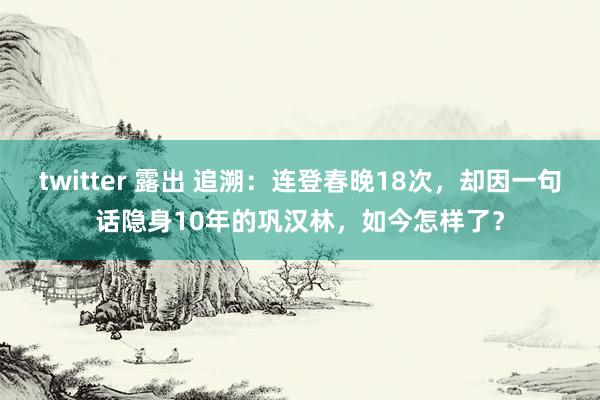 twitter 露出 追溯：连登春晚18次，却因一句话隐身10年的巩汉林，如今怎样了？