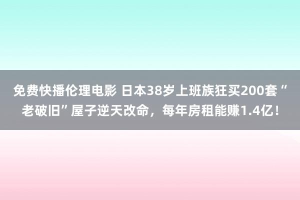 免费快播伦理电影 日本38岁上班族狂买200套“老破旧”屋子逆天改命，每年房租能赚1.4亿！